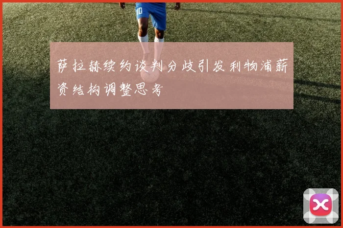 萨拉赫续约谈判分歧引发利物浦薪资结构调整思考